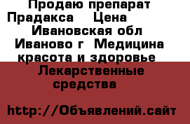 Продаю препарат “Прадакса“ › Цена ­ 1 000 - Ивановская обл., Иваново г. Медицина, красота и здоровье » Лекарственные средства   